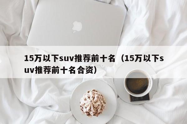 15万以下suv推荐前十名（15万以下suv推荐前十名合资）