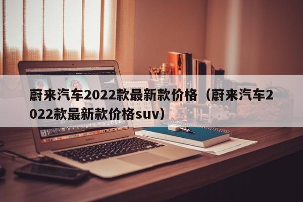 蔚来汽车2022款最新款价格（蔚来汽车2022款最新款价格suv）