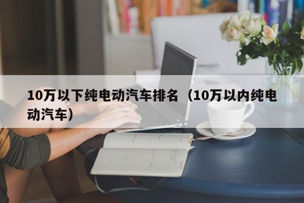 10万以下纯电动汽车排名（10万以内纯电动汽车）