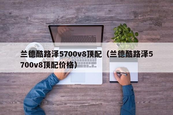 兰德酷路泽5700v8顶配（兰德酷路泽5700v8顶配价格）