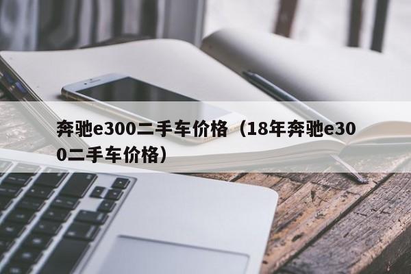 奔驰e300二手车价格（18年奔驰e300二手车价格）