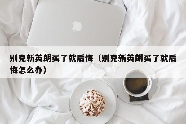 别克新英朗买了就后悔（别克新英朗买了就后悔怎么办）