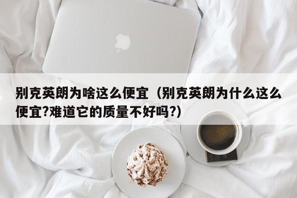 别克英朗为啥这么便宜（别克英朗为什么这么便宜?难道它的质量不好吗?）