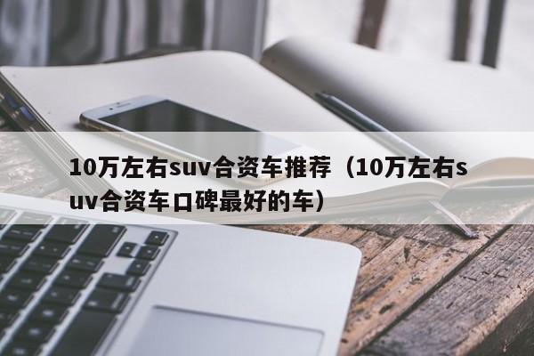 10万左右suv合资车推荐（10万左右suv合资车口碑最好的车）