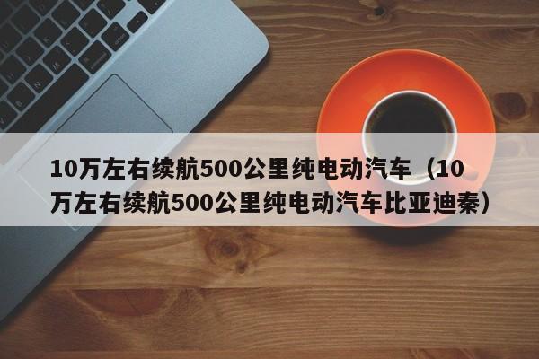 10万左右续航500公里纯电动汽车（10万左右续航500公里纯电动汽车比亚迪秦）