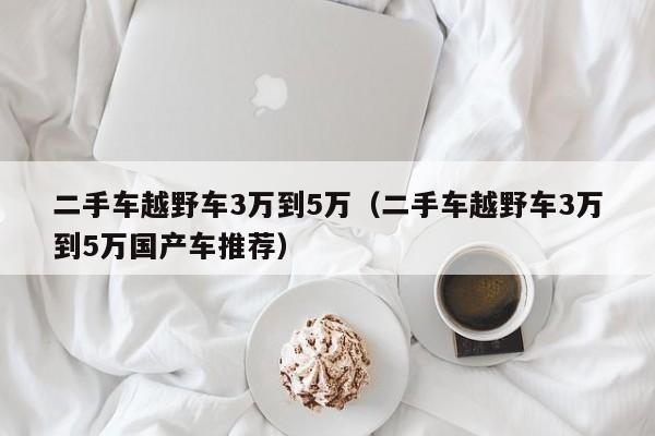 二手车越野车3万到5万（二手车越野车3万到5万国产车推荐）