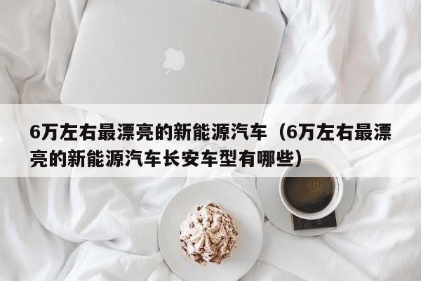 6万左右最漂亮的新能源汽车（6万左右最漂亮的新能源汽车长安车型有哪些）