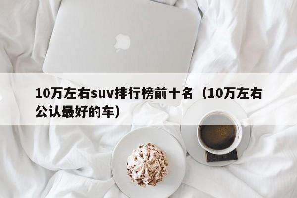 10万左右suv排行榜前十名（10万左右公认最好的车）