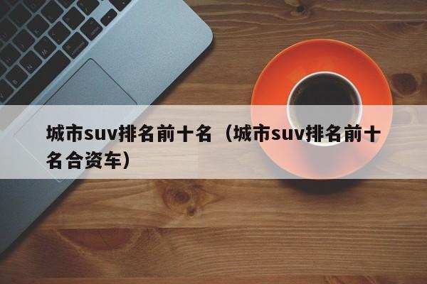 城市suv排名前十名（城市suv排名前十名合资车）