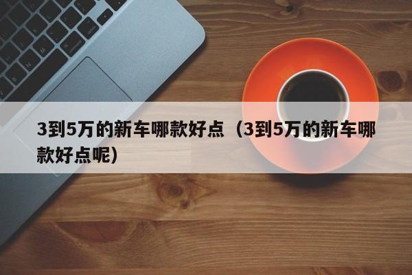 3到5万的新车哪款好点（3到5万的新车哪款好点呢）