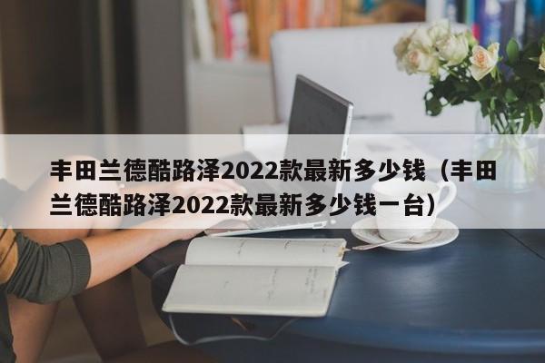 丰田兰德酷路泽2022款最新多少钱（丰田兰德酷路泽2022款最新多少钱一台）