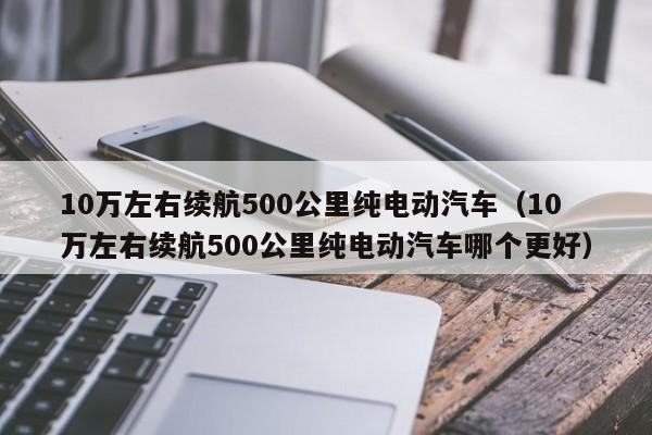 10万左右续航500公里纯电动汽车（10万左右续航500公里纯电动汽车哪个更好）