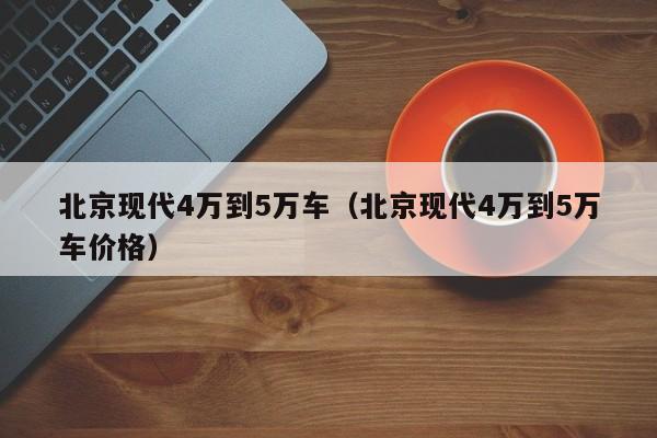 北京现代4万到5万车（北京现代4万到5万车价格）