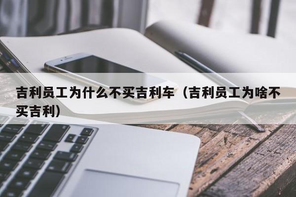 吉利员工为什么不买吉利车（吉利员工为啥不买吉利）