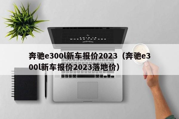 奔驰e300l新车报价2023（奔驰e300l新车报价2023落地价）