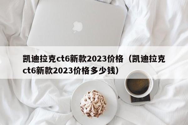 凯迪拉克ct6新款2023价格（凯迪拉克ct6新款2023价格多少钱）