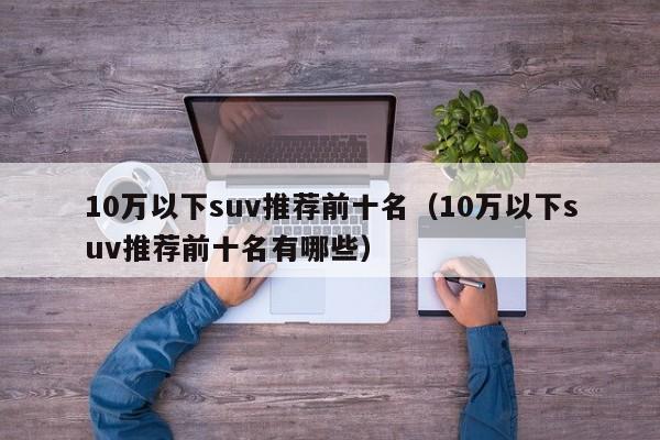 10万以下suv推荐前十名（10万以下suv推荐前十名有哪些）