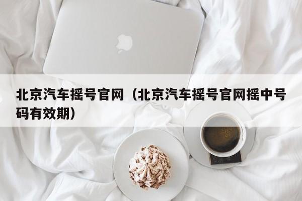 北京汽车摇号官网（北京汽车摇号官网摇中号码有效期）