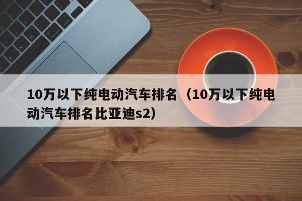 10万以下纯电动汽车排名（10万以下纯电动汽车排名比亚迪s2）