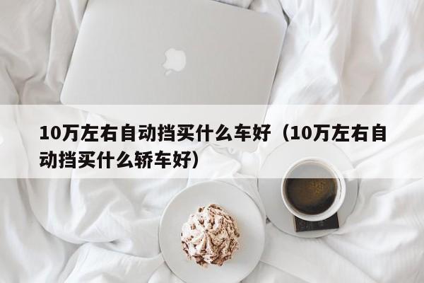 10万左右自动挡买什么车好（10万左右自动挡买什么轿车好）