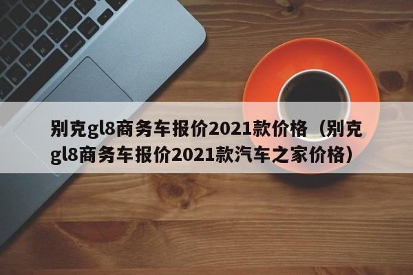 别克gl8商务车报价2021款价格（别克gl8商务车报价2021款汽车之家价格）