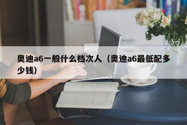 奥迪a6一般什么档次人（奥迪a6最低配多少钱）