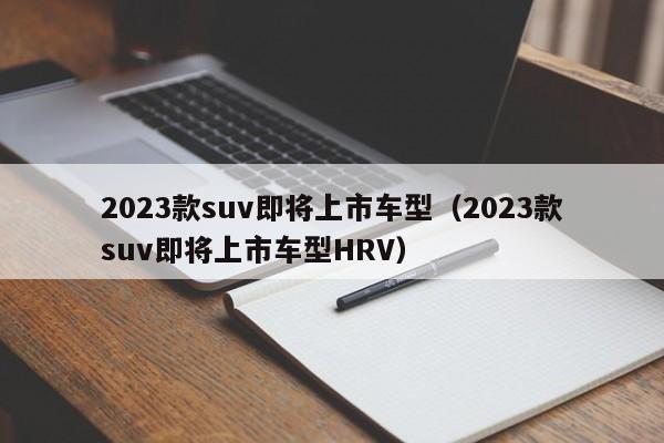 2023款suv即将上市车型（2023款suv即将上市车型HRV）