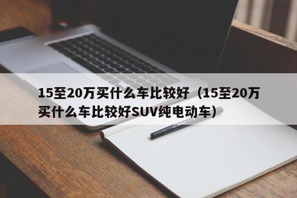 15至20万买什么车比较好（15至20万买什么车比较好SUV纯电动车）