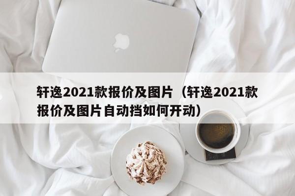 轩逸2021款报价及图片（轩逸2021款报价及图片自动挡如何开动）