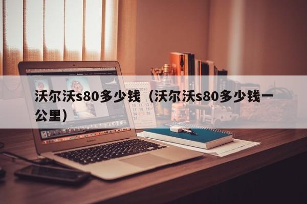 沃尔沃s80多少钱（沃尔沃s80多少钱一公里）