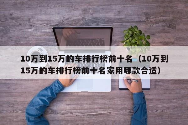 10万到15万的车排行榜前十名（10万到15万的车排行榜前十名家用哪款合适）