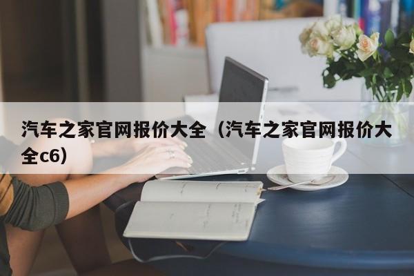 汽车之家官网报价大全（汽车之家官网报价大全c6）