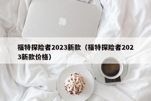 福特探险者2023新款（福特探险者2023新款价格）