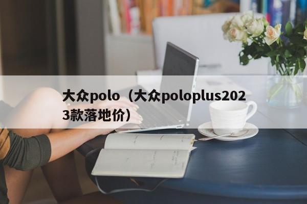 大众polo（大众poloplus2023款落地价）