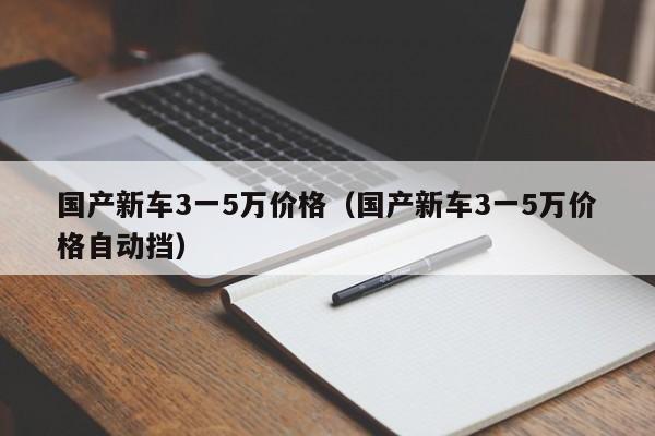 国产新车3一5万价格（国产新车3一5万价格自动挡）