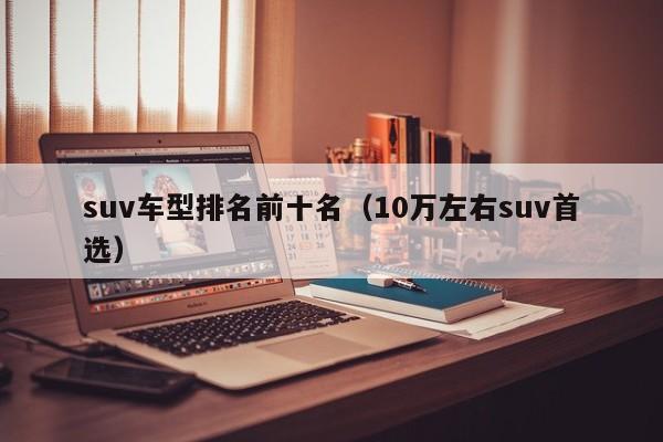 suv车型排名前十名（10万左右suv首选）