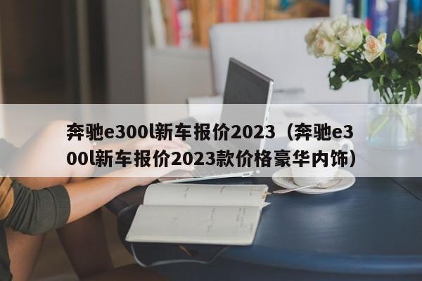 奔驰e300l新车报价2023（奔驰e300l新车报价2023款价格豪华内饰）