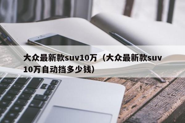 大众最新款suv10万（大众最新款suv10万自动挡多少钱）