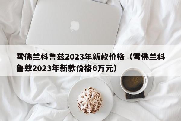 雪佛兰科鲁兹2023年新款价格（雪佛兰科鲁兹2023年新款价格6万元）