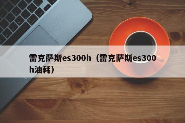 雷克萨斯es300h（雷克萨斯es300h油耗）