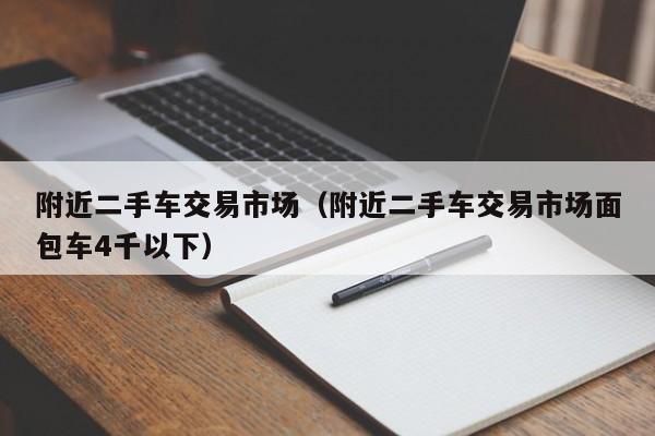 附近二手车交易市场（附近二手车交易市场面包车4千以下）