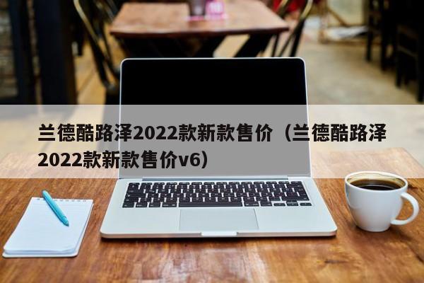 兰德酷路泽2022款新款售价（兰德酷路泽2022款新款售价v6）