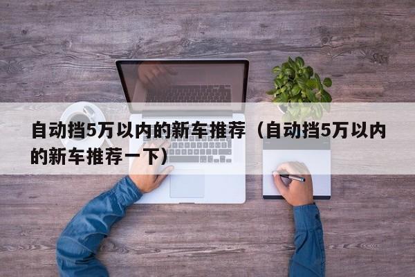 自动挡5万以内的新车推荐（自动挡5万以内的新车推荐一下）