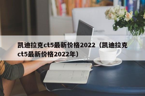 凯迪拉克ct5最新价格2022（凯迪拉克ct5最新价格2022年）