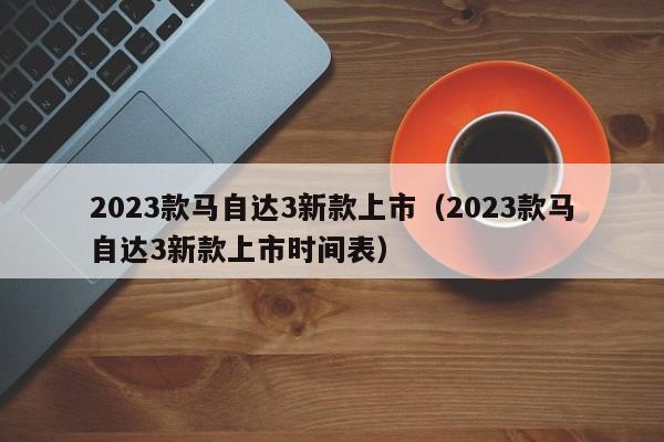 2023款马自达3新款上市（2023款马自达3新款上市时间表）