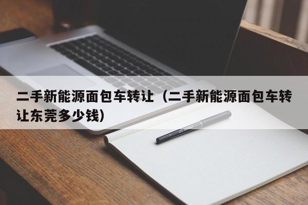 二手新能源面包车转让（二手新能源面包车转让东莞多少钱）