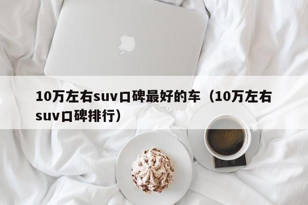 10万左右suv口碑最好的车（10万左右suv口碑排行）