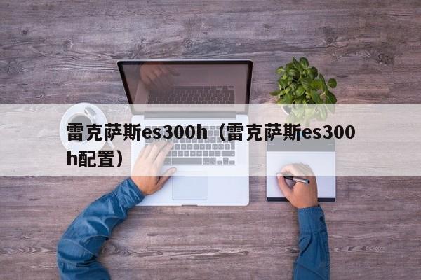 雷克萨斯es300h（雷克萨斯es300h配置）