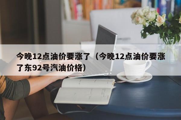 今晚12点油价要涨了（今晚12点油价要涨了东92号汽油价格）