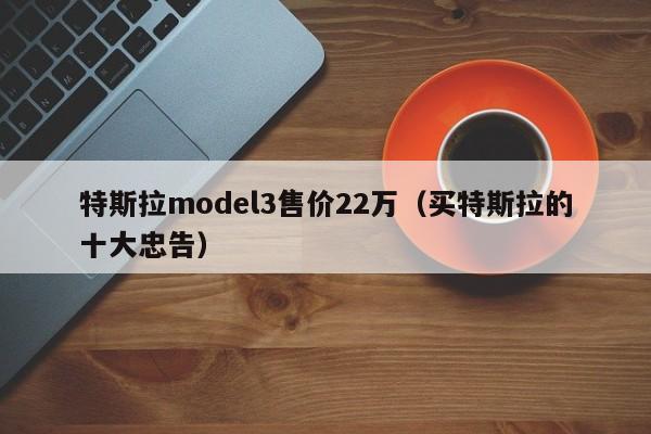 特斯拉model3售价22万（买特斯拉的十大忠告）